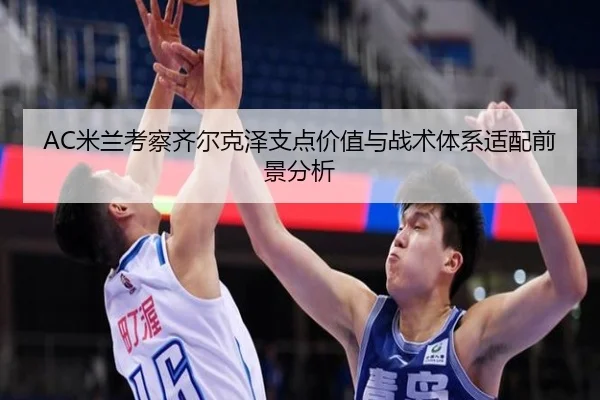 AC米兰考察齐尔克泽支点价值与战术体系适配前景分析