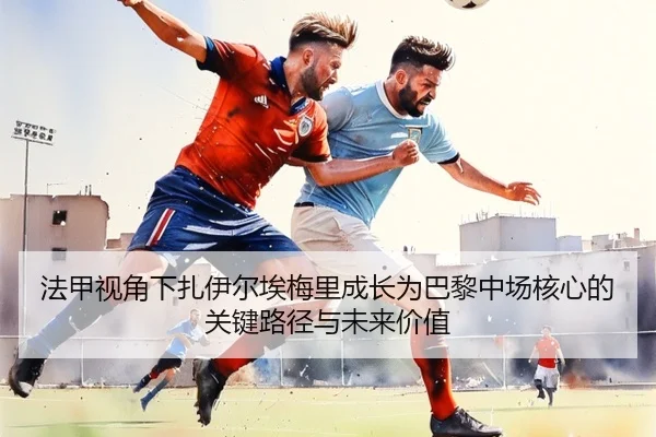法甲视角下扎伊尔埃梅里成长为巴黎中场核心的关键路径与未来价值