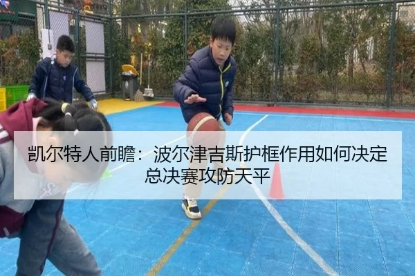 凯尔特人前瞻：波尔津吉斯护框作用如何决定总决赛攻防天平