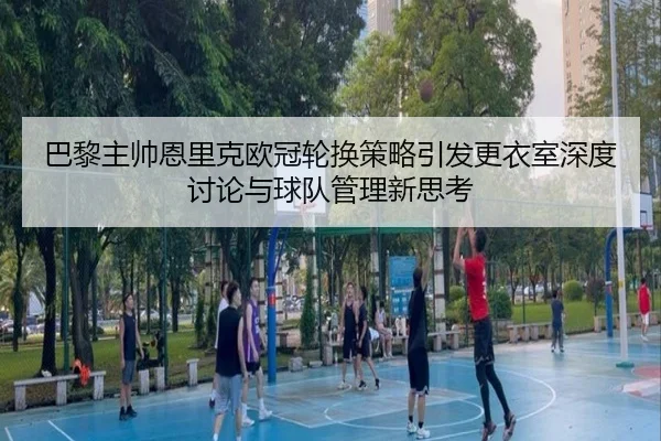 巴黎主帅恩里克欧冠轮换策略引发更衣室深度讨论与球队管理新思考