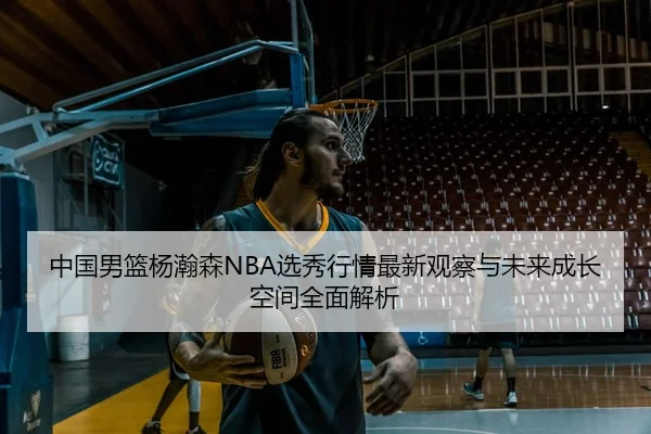 中国男篮杨瀚森NBA选秀行情最新观察与未来成长空间全面解析