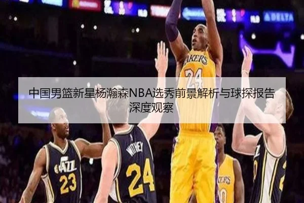 中国男篮新星杨瀚森NBA选秀前景解析与球探报告深度观察