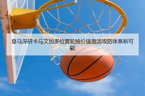 皇马深研卡马文加多位置轮换价值激活攻防体系新可能