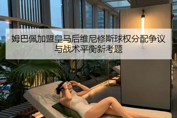 姆巴佩加盟皇马后维尼修斯球权分配争议与战术平衡新考题