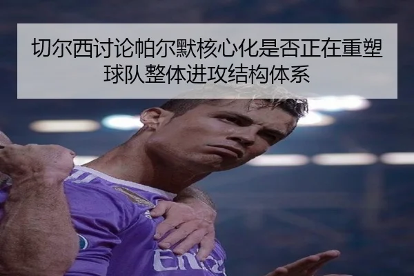 切尔西讨论帕尔默核心化是否正在重塑球队整体进攻结构体系