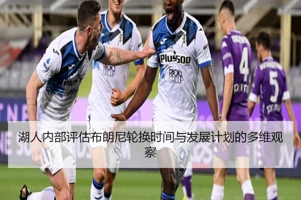 湖人内部评估布朗尼轮换时间与发展计划的多维观察