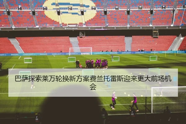 巴萨探索莱万轮换新方案费兰托雷斯迎来更大前场机会