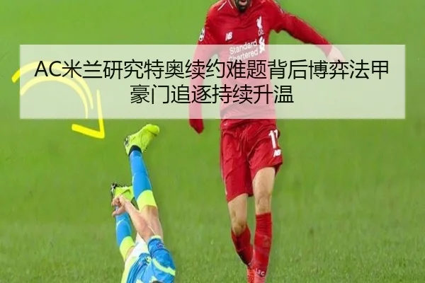 AC米兰研究特奥续约难题背后博弈法甲豪门追逐持续升温