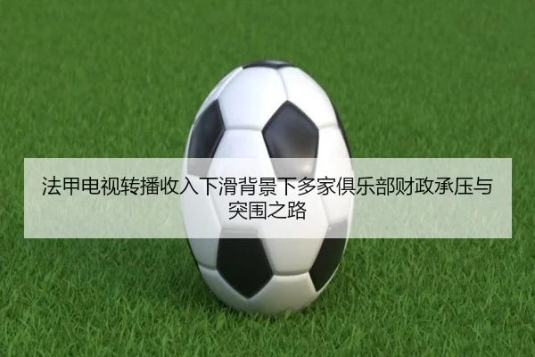 法甲电视转播收入下滑背景下多家俱乐部财政承压与突围之路