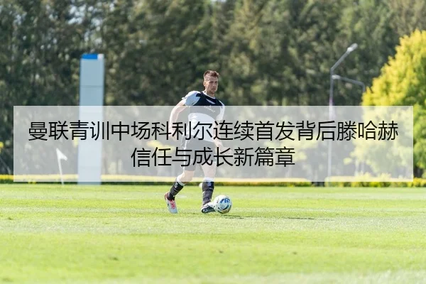 曼联青训中场科利尔连续首发背后滕哈赫信任与成长新篇章
